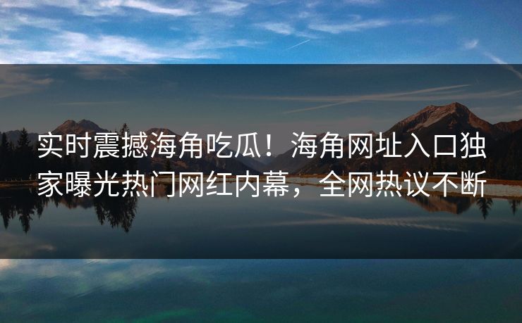 实时震撼海角吃瓜！海角网址入口独家曝光热门网红内幕，全网热议不断