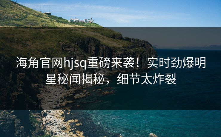 海角官网hjsq重磅来袭！实时劲爆明星秘闻揭秘，细节太炸裂