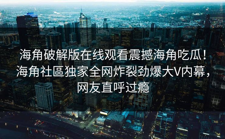 海角破解版在线观看震撼海角吃瓜！海角社區独家全网炸裂劲爆大V内幕，网友直呼过瘾