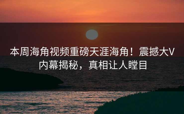 本周海角视频重磅天涯海角！震撼大V内幕揭秘，真相让人瞠目