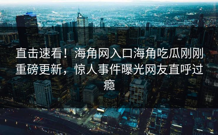 直击速看！海角网入口海角吃瓜刚刚重磅更新，惊人事件曝光网友直呼过瘾