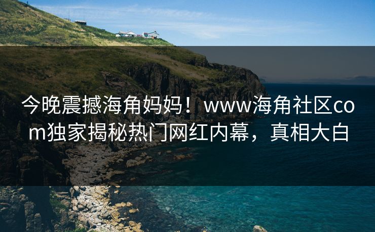 今晚震撼海角妈妈！www海角社区com独家揭秘热门网红内幕，真相大白