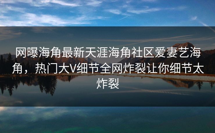 网曝海角最新天涯海角社区爱妻艺海角，热门大V细节全网炸裂让你细节太炸裂