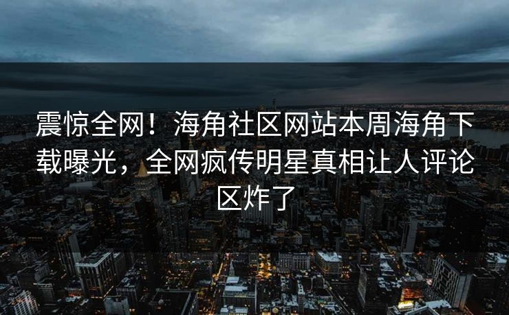 震惊全网！海角社区网站本周海角下载曝光，全网疯传明星真相让人评论区炸了