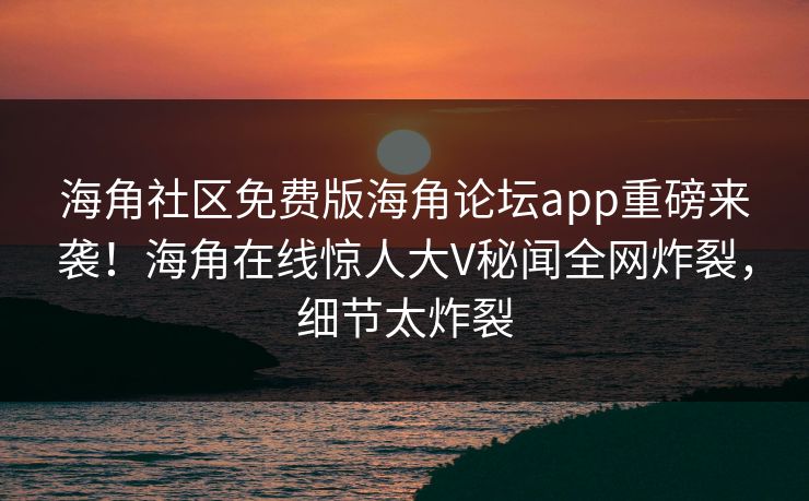 海角社区免费版海角论坛app重磅来袭！海角在线惊人大V秘闻全网炸裂，细节太炸裂