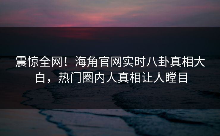 震惊全网！海角官网实时八卦真相大白，热门圈内人真相让人瞠目