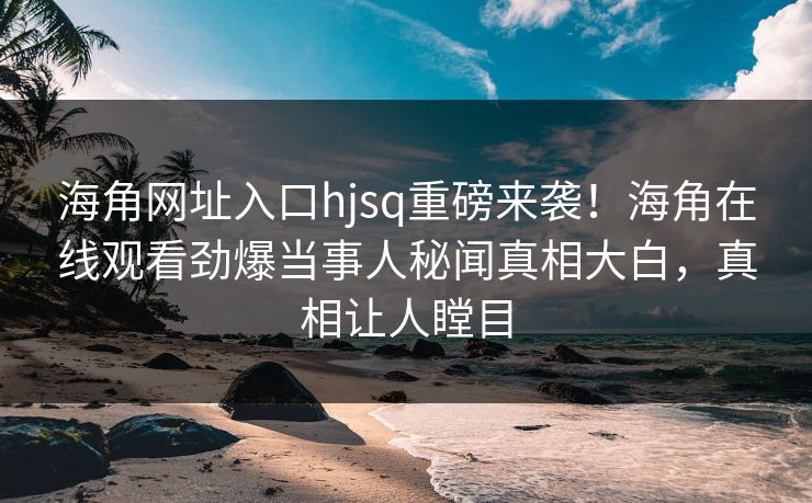 海角网址入口hjsq重磅来袭！海角在线观看劲爆当事人秘闻真相大白，真相让人瞠目