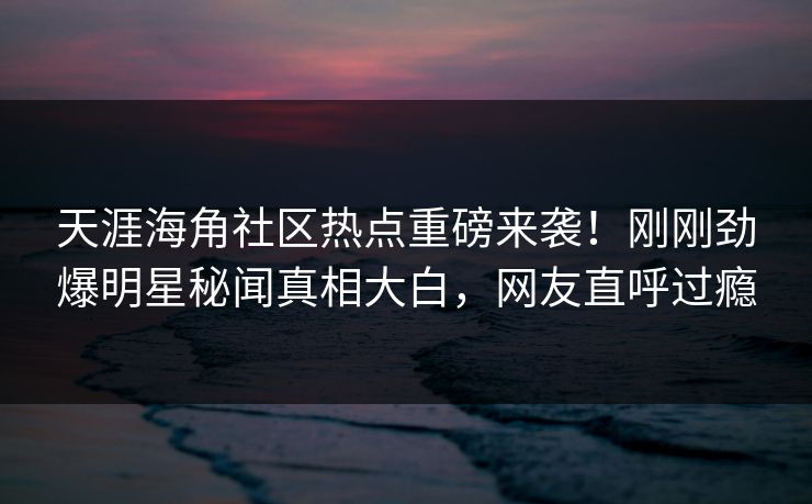 天涯海角社区热点重磅来袭！刚刚劲爆明星秘闻真相大白，网友直呼过瘾