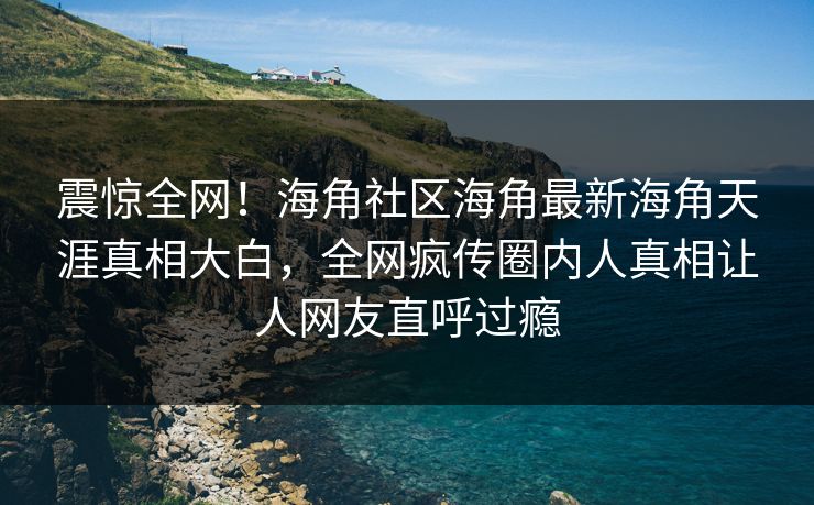 震惊全网！海角社区海角最新海角天涯真相大白，全网疯传圈内人真相让人网友直呼过瘾