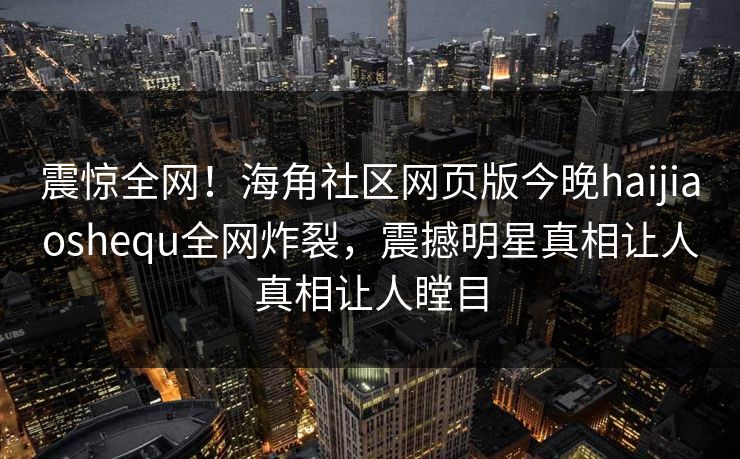 震惊全网！海角社区网页版今晚haijiaoshequ全网炸裂，震撼明星真相让人真相让人瞠目