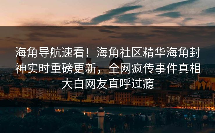 海角导航速看！海角社区精华海角封神实时重磅更新，全网疯传事件真相大白网友直呼过瘾