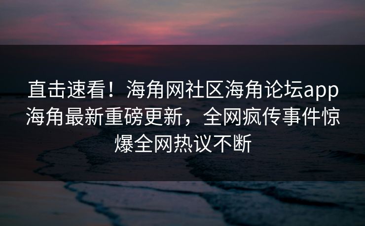 直击速看！海角网社区海角论坛app海角最新重磅更新，全网疯传事件惊爆全网热议不断