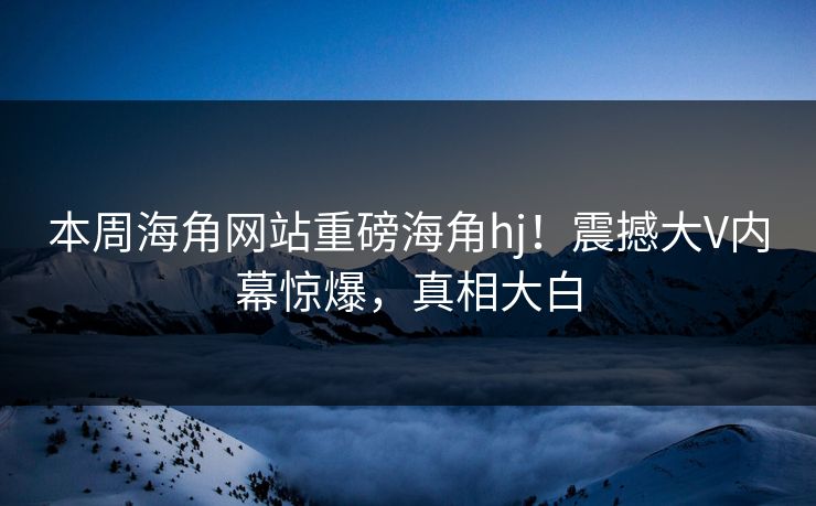 本周海角网站重磅海角hj！震撼大V内幕惊爆，真相大白
