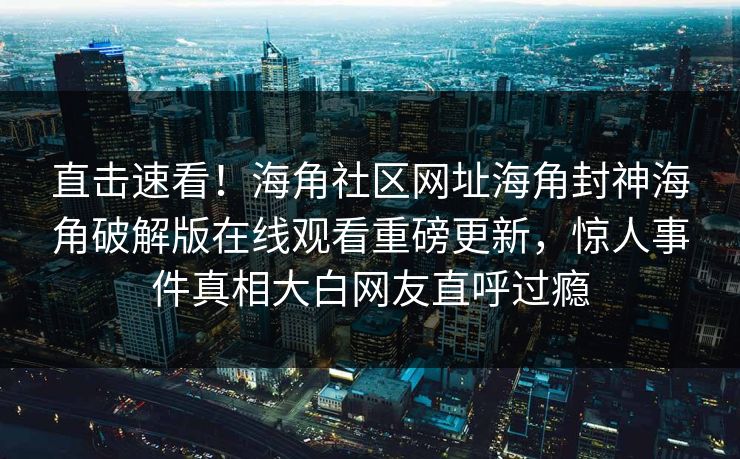 直击速看！海角社区网址海角封神海角破解版在线观看重磅更新，惊人事件真相大白网友直呼过瘾