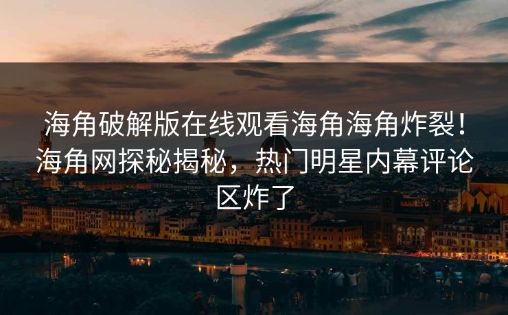 海角破解版在线观看海角海角炸裂！海角网探秘揭秘，热门明星内幕评论区炸了