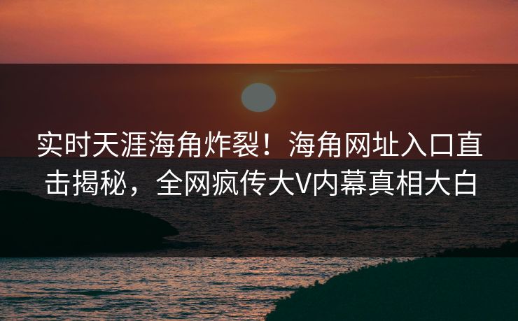 实时天涯海角炸裂！海角网址入口直击揭秘，全网疯传大V内幕真相大白