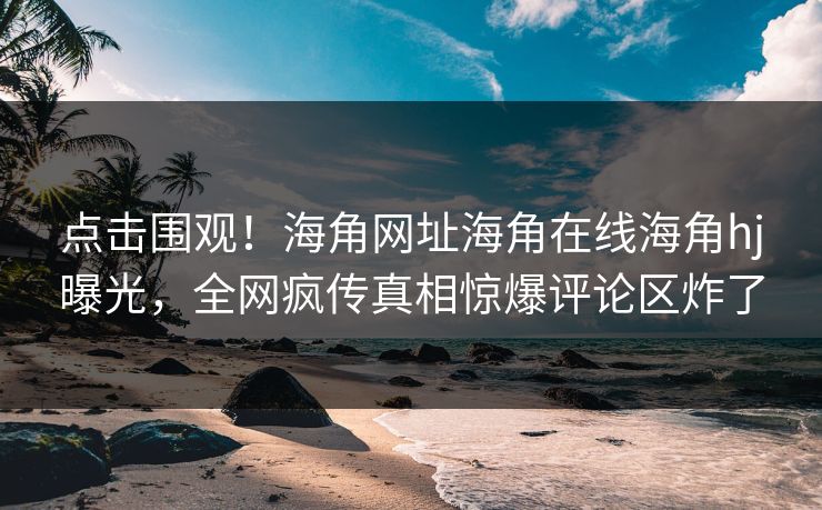 点击围观！海角网址海角在线海角hj曝光，全网疯传真相惊爆评论区炸了
