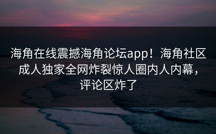 海角在线震撼海角论坛app！海角社区成人独家全网炸裂惊人圈内人内幕，评论区炸了