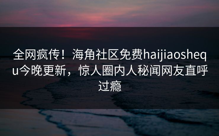全网疯传！海角社区免费haijiaoshequ今晚更新，惊人圈内人秘闻网友直呼过瘾