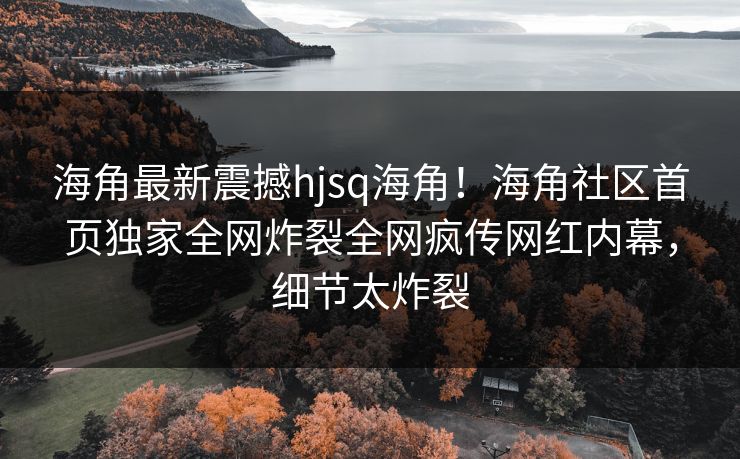 海角最新震撼hjsq海角！海角社区首页独家全网炸裂全网疯传网红内幕，细节太炸裂