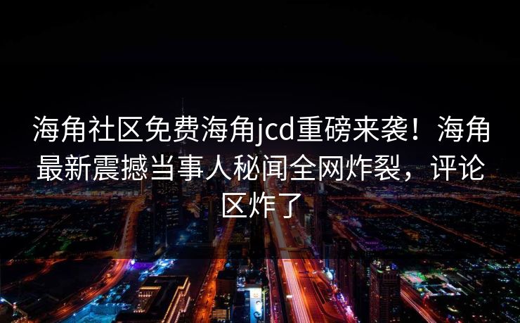 海角社区免费海角jcd重磅来袭！海角最新震撼当事人秘闻全网炸裂，评论区炸了