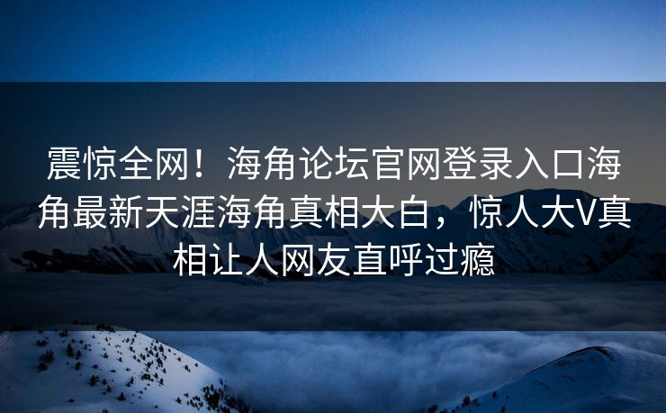 震惊全网！海角论坛官网登录入口海角最新天涯海角真相大白，惊人大V真相让人网友直呼过瘾