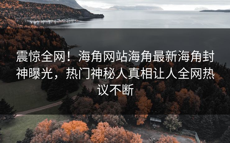 震惊全网！海角网站海角最新海角封神曝光，热门神秘人真相让人全网热议不断