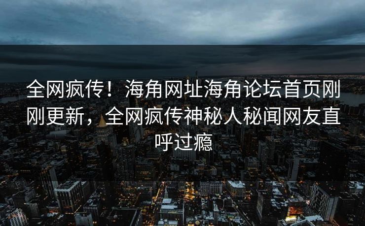全网疯传！海角网址海角论坛首页刚刚更新，全网疯传神秘人秘闻网友直呼过瘾