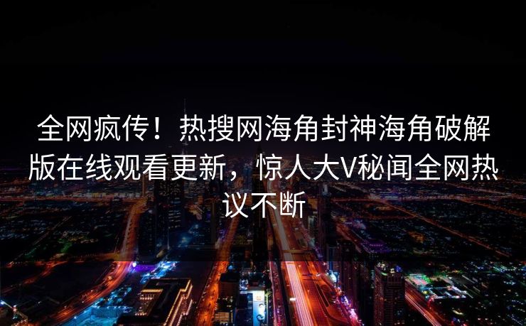 全网疯传！热搜网海角封神海角破解版在线观看更新，惊人大V秘闻全网热议不断