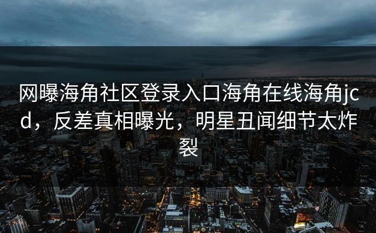 网曝海角社区登录入口海角在线海角jcd，反差真相曝光，明星丑闻细节太炸裂