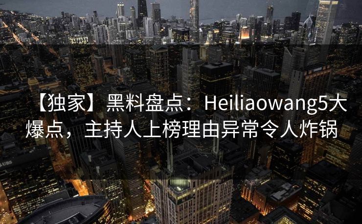 【独家】黑料盘点：Heiliaowang5大爆点，主持人上榜理由异常令人炸锅