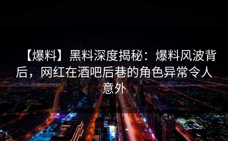 【爆料】黑料深度揭秘：爆料风波背后，网红在酒吧后巷的角色异常令人意外