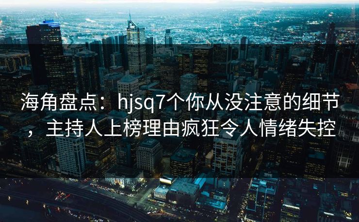 海角盘点：hjsq7个你从没注意的细节，主持人上榜理由疯狂令人情绪失控