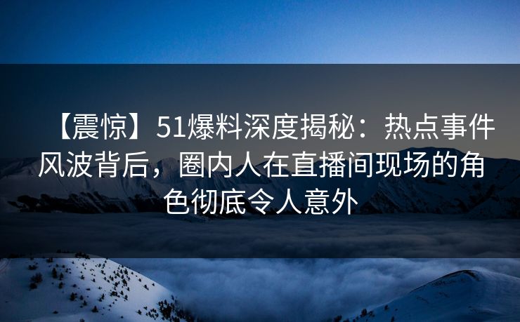 【震惊】51爆料深度揭秘：热点事件风波背后，圈内人在直播间现场的角色彻底令人意外