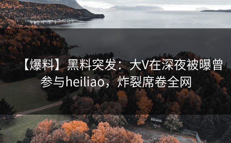 【爆料】黑料突发：大V在深夜被曝曾参与heiliao，炸裂席卷全网