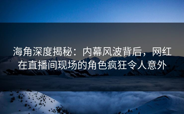 海角深度揭秘：内幕风波背后，网红在直播间现场的角色疯狂令人意外
