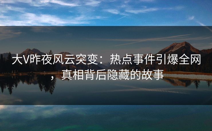 大V昨夜风云突变：热点事件引爆全网，真相背后隐藏的故事