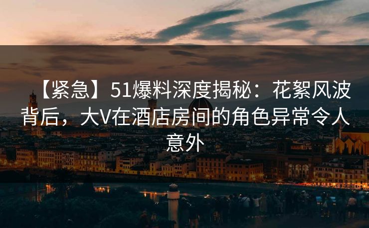 【紧急】51爆料深度揭秘：花絮风波背后，大V在酒店房间的角色异常令人意外