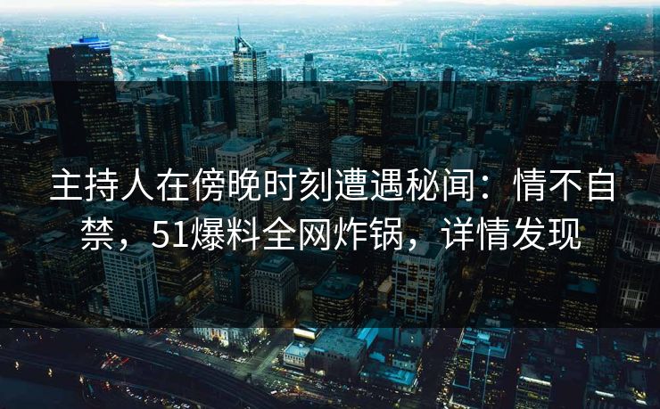 主持人在傍晚时刻遭遇秘闻：情不自禁，51爆料全网炸锅，详情发现