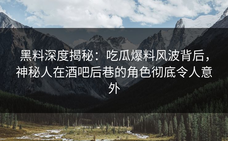 黑料深度揭秘：吃瓜爆料风波背后，神秘人在酒吧后巷的角色彻底令人意外