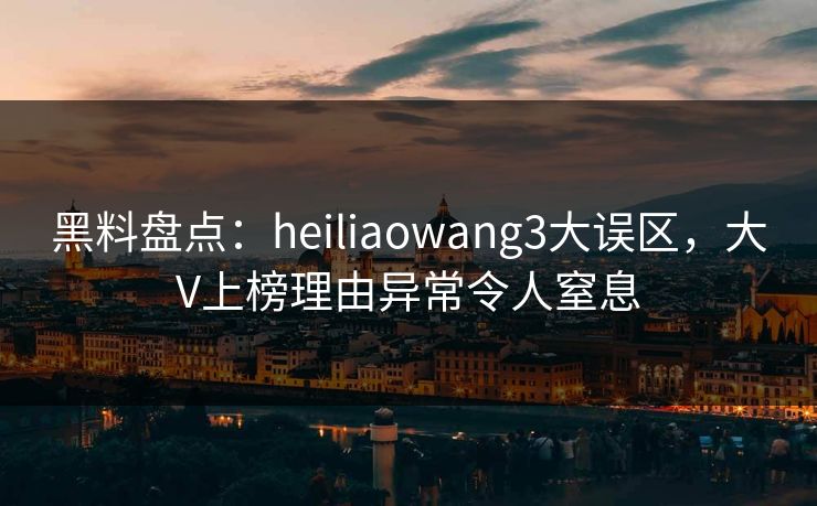 黑料盘点：heiliaowang3大误区，大V上榜理由异常令人窒息