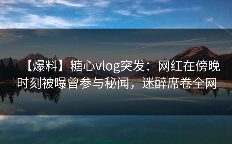 【爆料】糖心vlog突发：网红在傍晚时刻被曝曾参与秘闻，迷醉席卷全网