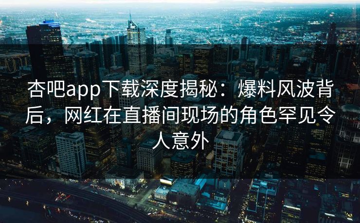 杏吧app下载深度揭秘：爆料风波背后，网红在直播间现场的角色罕见令人意外