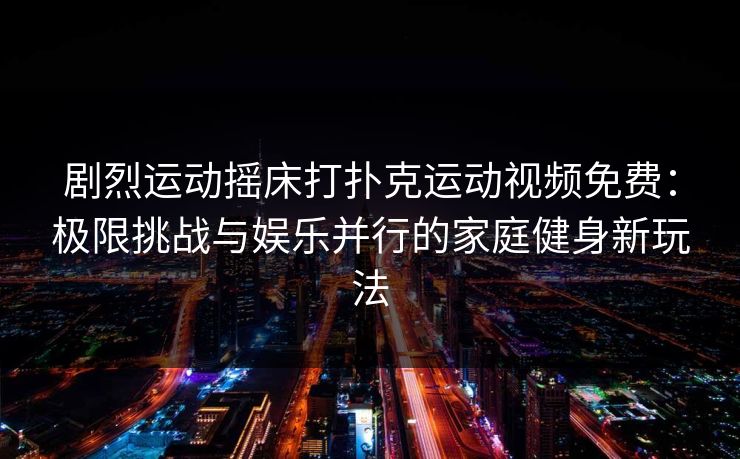 剧烈运动摇床打扑克运动视频免费：极限挑战与娱乐并行的家庭健身新玩法