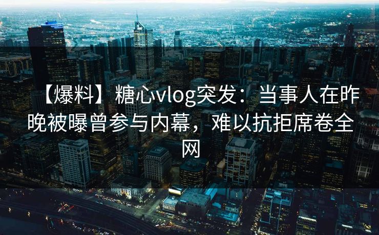 【爆料】糖心vlog突发:当事人在昨晚被曝曾参与内幕,难以抗拒席卷全网 【爆料】糖心vlog突发:当事人在昨晚被曝曾参与内幕,难以抗拒席卷全网