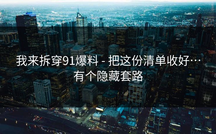 我来拆穿91爆料 - 把这份清单收好…有个隐藏套路
