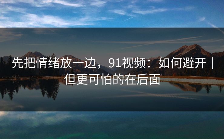 先把情绪放一边，91视频：如何避开｜但更可怕的在后面