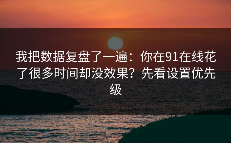 我把数据复盘了一遍:你在91在线花了很多时间却没效果?先看设置优先级 我把数据复盘了一遍:你在91在线花了很多时间却没效果?先看设置优先级
