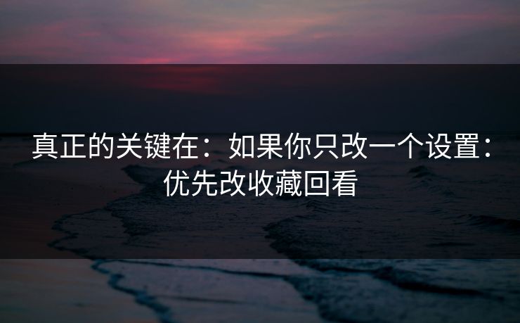 真正的关键在：如果你只改一个设置：优先改收藏回看