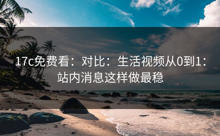 17c免费看：对比：生活视频从0到1：站内消息这样做最稳